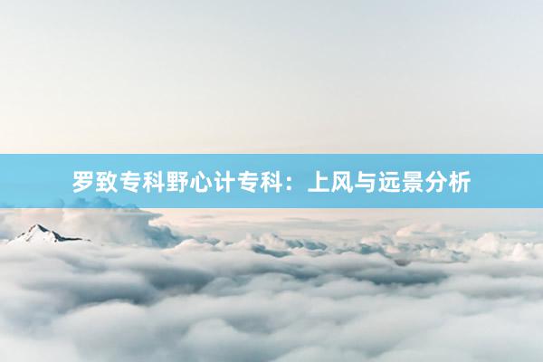 罗致专科野心计专科：上风与远景分析